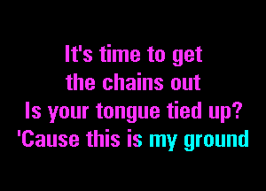 It's time to get
the chains out

Is your tongue tied up?
'Cause this is my ground