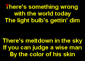 There's something wrong
with the world today
The light bulb's gettin' dim

There's meltdown in the sky
If you can judge a wise man
By the color of his skin