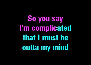 So you say
I'm complicated

that I must he
outta my mind