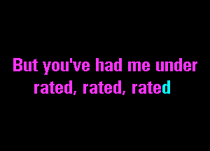 But you've had me under

rated, rated, rated