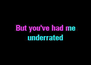But you've had me

underrated
