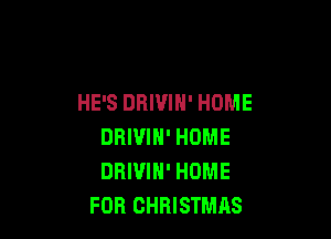HE'S DRIUIH' HOME

DRIVIH' HOME
DRIUIH' HOME
FOR CHRISTMAS
