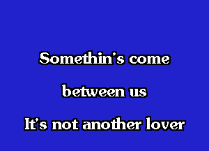 Somethin's come

between us

It's not another lover