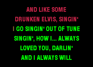 MID LIKE SOME
DRUHKEN ELVIS, SINGIN'
IGO SINGIN' OUT OF TUNE
SINGIH', HOW I... ALWAYS
LOVED YOU, DABLIH'
AND I ALWAYS WILL