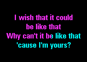 I wish that it could
be like that

Why can't it be like that
'cause I'm yours?