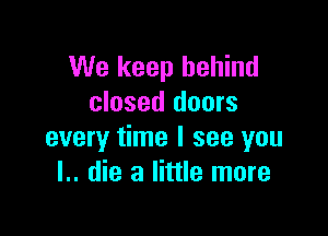 We keep behind
closed doors

every time I see you
I.. die a little more