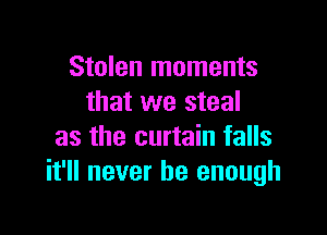 Stolen moments
that we steal

as the curtain falls
it'll never be enough