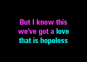 But I know this

we've got a love
that is hopeless