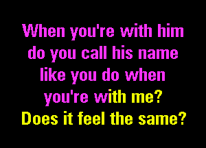 When you're with him
do you call his name
like you do when
you're with me?
Does it feel the same?