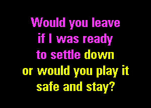 Would you leave
if I was ready

to settle down
or would you play it
safe and stay?