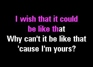 I wish that it could
be like that

Why can't it be like that
'cause I'm yours?