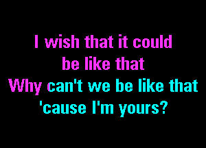 I wish that it could
be like that

Why can't we be like that
'cause I'm yours?