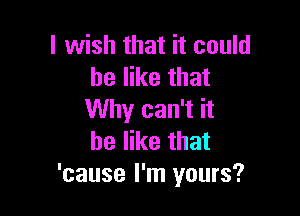 I wish that it could
he like that

Why can't it
be like that
'cause I'm yours?