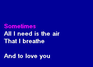 All I need is the air
That I breathe

And to love you