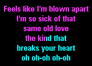 Feels like I'm blown apart
I'm so sick of that
same old love
the kind that
breaks your heart
oh oh-oh oh-oh