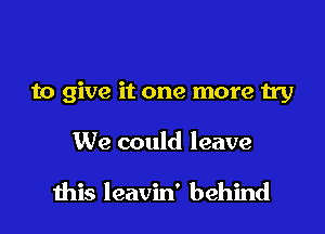 to give it one more try

We could leave

this leavin' behind