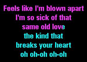 Feels like I'm blown apart
I'm so sick of that
same old love
the kind that
breaks your heart
oh oh-oh oh-oh