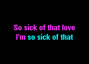 So sick of that love

I'm so sick of that