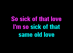 So sick of that love

I'm so sick of that
same old love