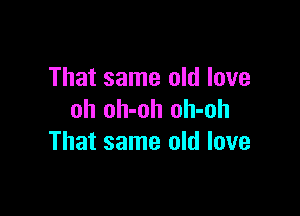 That same old love

oh oh-oh oh-oh
That same old love