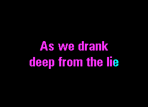 As we drank

deep from the lie