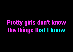 Pretty girls don't know

the things that I know