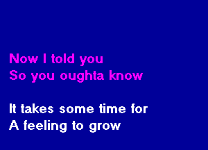 It takes some time for
A feeling to grow