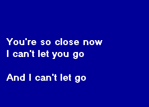 You're so close now
I can't let you go

And I can't let go