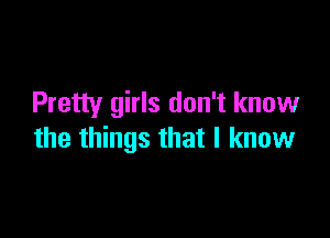 Pretty girls don't know

the things that I know