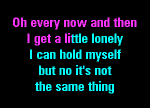 on every now and then
I get a little lonely

I can hold myself
but no it's not
the same thing