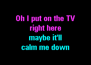 Oh I put on the TV
right here

maybe it'll
calm me down