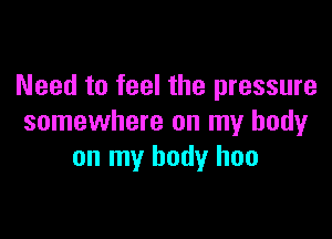 Need to feel the pressure

somewhere on my body
on my body has