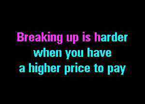 Breaking up is harder

when you have
a higher price to pay
