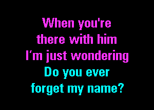 When you're
there with him

I'm just wondering
Do you ever
forget my name?