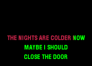 THE NIGHTS ARE COLDER HOW
MAYBE I SHOULD
CLOSE THE DOOR