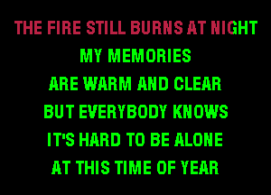 THE FIRE STILL BURNS AT NIGHT
MY MEMORIES
ARE WARM AND CLEAR
BUT EVERYBODY KNOWS
IT'S HARD TO BE ALONE
AT THIS TIME OF YEAR