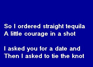 So I ordered straight tequila
A little courage in a shot

I asked you for a date and
Then I asked to tie the knot