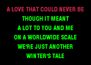A LOVE THAT COULD NEVER BE
THOUGH IT MEANT
A LOT TO YOU AND ME
ON A WORLDWIDE SCALE
WE'RE JUST ANOTHER
WINTER'S TALE
