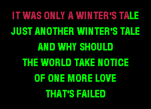 IT WAS ONLY A WINTER'S TALE
JUST ANOTHER WINTER'S TALE
AND WHY SHOULD
THE WORLD TAKE NOTICE
OF ONE MORE LOVE
THAT'S FAILED