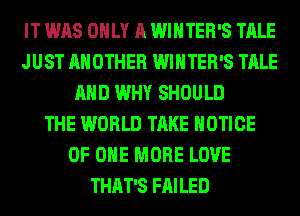 IT WAS ONLY A WINTER'S TALE
JUST ANOTHER WINTER'S TALE
AND WHY SHOULD
THE WORLD TAKE NOTICE
OF ONE MORE LOVE
THAT'S FAILED