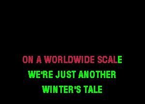 ON A WORLDWIDE SCALE
WE'RE JUST ANOTHER
WINTER'S TALE