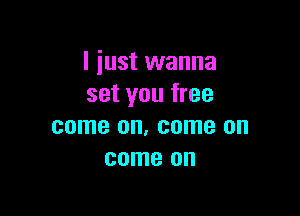 I just wanna
set you free

come OIL come on
come on