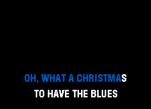 0H, WHAT A CHRISTMAS
TO HAVE THE BLUES