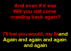 And even if it was
Will you still come
crawling back again?

I'll bet you would, my friend
Again and again and again
and again