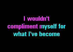 I wouldn't

compliment myself for
what I've become