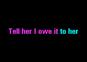 Tell her I owe it to her