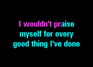 I wouldn't praise

myself for every
good thing I've done