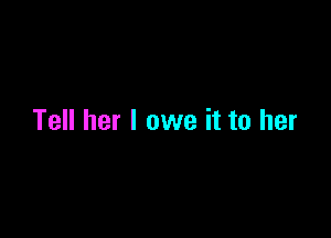 Tell her I owe it to her