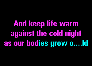 And keep life warm

against the cold night
as our bodies grow o....ld