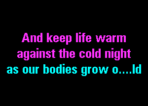 And keep life warm

against the cold night
as our bodies grow o....ld